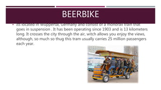 BEERBIKE
 Its located in Wuppertal, Germany and consist of a monorail train that
goes in suspension . It has been operating since 1903 and is 13 kilometers
long. It crosses the city through the air, witch allows you enjoy the views,
although, so much so thug this tram usually carries 25 million passengers
each year.
 