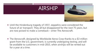 AIRSHIP
 Until the Hindenburg tragedy of 1937, zeppelins were considered the
future of air transport. They all but disappeared for the next 75 years, but
are now poised to make a comeback – enter The Aeroscraft.
 The Aeroscraft, designed by Worldwide Aeros Corp thanks to a $3 million
grant from the U.S. government, is currently undergoing testing, and will
be available to customers in mid-2015, when airships will be rented out
for a year at a time.
 