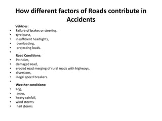 How different factors of Roads contribute in
Accidents
Vehicles:
• Failure of brakes or steering,
• tyre burst,
• insufficient headlights,
• overloading,
• projecting loads.
•
Road Conditions:
• Potholes,
• damaged road,
• eroded road merging of rural roads with highways,
• diversions,
• illegal speed breakers.
•
Weather conditions:
• Fog,
• snow,
• heavy rainfall,
• wind storms
• hail storms.
 