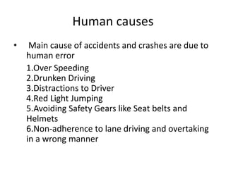 Human causes
• Main cause of accidents and crashes are due to
human error
1.Over Speeding
2.Drunken Driving
3.Distractions to Driver
4.Red Light Jumping
5.Avoiding Safety Gears like Seat belts and
Helmets
6.Non-adherence to lane driving and overtaking
in a wrong manner
 