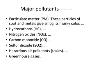 Major pollutants--------
• Particulate matter (PM). These particles of
soot and metals give smog its murky color. ...
• Hydrocarbons (HC). ...
• Nitrogen oxides (NOx). ...
• Carbon monoxide (CO). ...
• Sulfur dioxide (SO2). ...
• Hazardous air pollutants (toxics). ...
• Greenhouse gases.
 