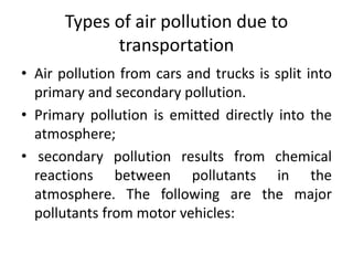 Types of air pollution due to
transportation
• Air pollution from cars and trucks is split into
primary and secondary pollution.
• Primary pollution is emitted directly into the
atmosphere;
• secondary pollution results from chemical
reactions between pollutants in the
atmosphere. The following are the major
pollutants from motor vehicles:
 