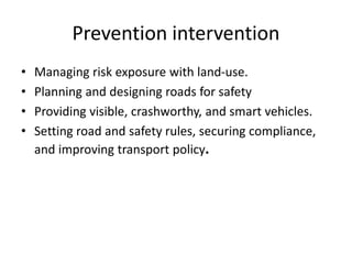 Prevention intervention
• Managing risk exposure with land-use.
• Planning and designing roads for safety
• Providing visible, crashworthy, and smart vehicles.
• Setting road and safety rules, securing compliance,
and improving transport policy.
 