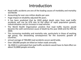 Introduction
• Road traffic accidents are one of the leading causes of morbidity and mortality
worldwide
• Accounting for over one million deaths per year.
• Huge impact on disability-adjusted life years.
• It has been predicted that by 2020 global death rates from road traffic
accidents will rise by 67% due to the effect of rapid population growth,
industrialization and an increase in road vehicles.
• The World Health Organization predicts that road traffic injuries would
become the sixth commonest cause of death by the year 2020 and the fifth by
2030.
• This increasing morbidity and mortality rate, particularly in those of working
age group, has devastating consequences for the economic growth of
countries.
• annual average of 700,000 road accidents occurs world wide,
• Over 100,000 people are killed on Indian roads annually.
• By 2020 it is estimated that road traffic accidents would have its fatal effect on
about 55,0000 people annually.
 