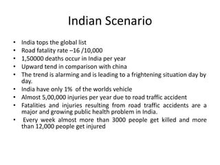 Indian Scenario
• India tops the global list
• Road fatality rate –16 /10,000
• 1,50000 deaths occur in India per year
• Upward tend in comparison with china
• The trend is alarming and is leading to a frightening situation day by
day.
• India have only 1% of the worlds vehicle
• Almost 5,00,000 injuries per year due to road traffic accident
• Fatalities and injuries resulting from road traffic accidents are a
major and growing public health problem in India.
• Every week almost more than 3000 people get killed and more
than 12,000 people get injured
 