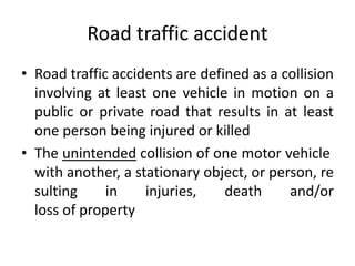 Road traffic accident
• Road traffic accidents are defined as a collision
involving at least one vehicle in motion on a
public or private road that results in at least
one person being injured or killed
• The unintended collision of one motor vehicle
with another, a stationary object, or person, re
sulting in injuries, death and/or
loss of property
 