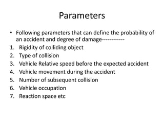 Parameters
• Following parameters that can define the probability of
an accident and degree of damage------------
1. Rigidity of colliding object
2. Type of collision
3. Vehicle Relative speed before the expected accident
4. Vehicle movement during the accident
5. Number of subsequent collision
6. Vehicle occupation
7. Reaction space etc
 