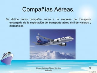 Compañías Aéreas.
Se define como compañía aérea a la empresa de transporte
encargada de la explotación del transporte aéreo civil de viajeros y
mercancías.
Desarrollado por Nancy Morales
Valencia.
16
 