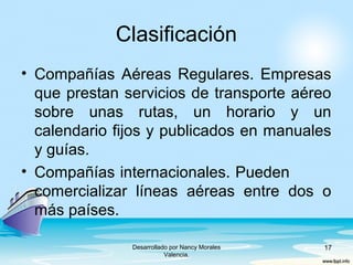 Clasificación
• Compañías Aéreas Regulares. Empresas
que prestan servicios de transporte aéreo
sobre unas rutas, un horario y un
calendario fijos y publicados en manuales
y guías.
• Compañías internacionales. Pueden
comercializar líneas aéreas entre dos o
más países.
Desarrollado por Nancy Morales
Valencia.
17
 