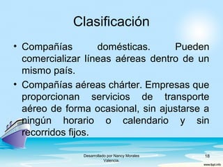 Clasificación
• Compañías domésticas. Pueden
comercializar líneas aéreas dentro de un
mismo país.
• Compañías aéreas chárter. Empresas que
proporcionan servicios de transporte
aéreo de forma ocasional, sin ajustarse a
ningún horario o calendario y sin
recorridos fijos.
Desarrollado por Nancy Morales
Valencia.
18
 
