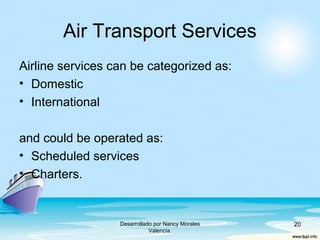 Air Transport Services
Airline services can be categorized as:
• Domestic
• International
and could be operated as:
• Scheduled services
• Charters.
Desarrollado por Nancy Morales
Valencia.
20
 