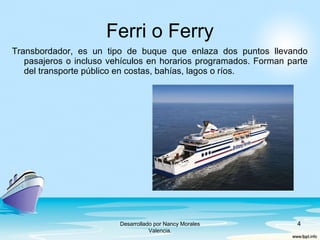 Transbordador, es un tipo de buque que enlaza dos puntos llevando
pasajeros o incluso vehículos en horarios programados. Forman parte
del transporte público en costas, bahías, lagos o ríos.
Ferri o Ferry
4Desarrollado por Nancy Morales
Valencia.
 