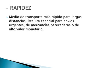    Medio de transporte más rápido para largas
    distancias. Resulta esencial para envíos
    urgentes, de mercancías perecederas o de
    alto valor monetario.
 