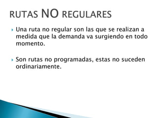    Una ruta no regular son las que se realizan a
    medida que la demanda va surgiendo en todo
    momento.

   Son rutas no programadas, estas no suceden
    ordinariamente.
 