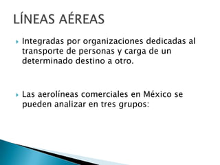    Integradas por organizaciones dedicadas al
    transporte de personas y carga de un
    determinado destino a otro.



   Las aerolíneas comerciales en México se
    pueden analizar en tres grupos:
 