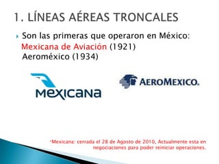    Son las primeras que operaron en México:
    Mexicana de Aviación (1921)
    Aeroméxico (1934)




          *Mexicana: cerrada el 28 de Agosto de 2010, Actualmente esta en
                           negociaciones para poder reiniciar operaciones.
 