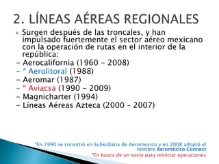  Surgen después de las troncales, y han
  impulsado fuertemente el sector aéreo mexicano
  con la operación de rutas en el interior de la
  república:
- Aerocalifornia (1960 - 2008)
- ª Aerolitoral (1988)
- Aeromar (1987)
- º Aviacsa (1990 - 2009)
- Magnicharter (1994)
- Líneas Aéreas Azteca (2000 – 2007)




    ªEn 1990 se convirtió en Subsidiaria de Aeromexico y en 2008 adoptó el
                                               nombre Aeroméxico Connect
                            ºEn busca de un socio para reiniciar operaciones
 