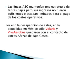    Las líneas ABC mantenían una estrategia de
    tarifas bajas pero sus ingresos no fueron
    suficientes o estaban limitados para el pago
    de los costos operativos.

Por ello la desaparición de estas, en la
 actualidad en México sólo Volaris y
 VivaAerobus quedaron con el concepto de
 Líneas Aéreas de Bajo Costo.
 