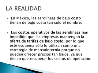     En México, las aerolíneas de bajo costo
    tienen de bajo costo tan sólo el nombre.

    Los costos operativos de las aerolíneas han
    impedido que las empresas mantengan la
    oferta de tarifas de bajo costo, por lo que
    este esquema sólo lo utilizan como una
    estrategia de mercadotecnia porque no
    pueden ofrecer precios tan bajos, ya que
    tienen que recuperar los costos de operación.
 