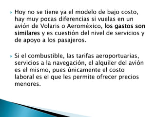    Hoy no se tiene ya el modelo de bajo costo,
    hay muy pocas diferencias si vuelas en un
    avión de Volaris o Aeroméxico, los gastos son
    similares y es cuestión del nivel de servicios y
    de apoyo a los pasajeros.

   Si el combustible, las tarifas aeroportuarias,
    servicios a la navegación, el alquiler del avión
    es el mismo, pues únicamente el costo
    laboral es el que les permite ofrecer precios
    menores.
 