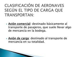    Avión comercial: destinado básicamente al
    transporte de pasajeros, que suele llevar algo
    de mercancía en la bodega.

   Avión de carga: destinado al transporte de
    mercancía en su totalidad.
 