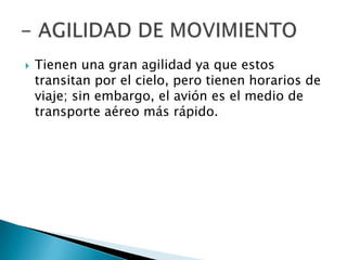    Tienen una gran agilidad ya que estos
    transitan por el cielo, pero tienen horarios de
    viaje; sin embargo, el avión es el medio de
    transporte aéreo más rápido.
 