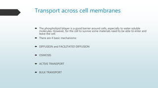 Transport across cell membranes
 The phospholipid bilayer is a good barrier around cells, especially to water soluble
molecules. However, for the cell to survive some materials need to be able to enter and
leave the cell.
 There are 4 basic mechanisms:
 DIFFUSION and FACILITATED DIFFUSION
 OSMOSIS
 ACTIVE TRANSPORT
 BULK TRANSPORT
 