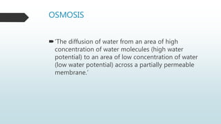 OSMOSIS
‘The diffusion of water from an area of high
concentration of water molecules (high water
potential) to an area of low concentration of water
(low water potential) across a partially permeable
membrane.’
 