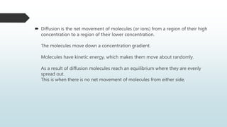  Diffusion is the net movement of molecules (or ions) from a region of their high
concentration to a region of their lower concentration.
The molecules move down a concentration gradient.
Molecules have kinetic energy, which makes them move about randomly.
As a result of diffusion molecules reach an equilibrium where they are evenly
spread out.
This is when there is no net movement of molecules from either side.
 