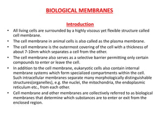 BIOLOGICAL MEMBRANES
Introduction
• All living cells are surrounded by a highly viscous yet flexible structure called
cell membrane.
• The cell membrane in animal cells is also called as the plasma membrane.
• The cell membrane is the outermost covering of the cell with a thickness of
about 7-10nm which separates a cell from the other.
• The cell membrane also serves as a selective barrier permitting only certain
compounds to enter or leave the cell.
• In addition to the cell membrane, eukaryotic cells also contain internal
membrane systems which form specialized compartments within the cell.
Such intracellular membranes separate many morphologically distinguishable
structures(organelles), e.g. the nuclei, the mitochondria, the endoplasmic
reticulum etc., from each other.
• Cell membrane and other membranes are collectively referred to as biological
membranes that determine which substances are to enter or exit from the
enclosed region.
 