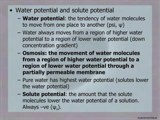• Water potential and solute potential
  – Water potential: the tendency of water molecules
    to move from one place to another (psi, ψ)
  – Water always moves from a region of higher water
    potential to a region of lower water potential (down
    concentration gradient)
  – Osmosis: the movement of water molecules
    from a region of higher water potential to a
    region of lower water potential through a
    partially permeable membrane
  – Pure water has highest water potential (solutes lower
    the water potential)
  – Solute potential: the amount that the solute
    molecules lower the water potential of a solution.
    Always –ve (ψs).
                                                    ALBIO9700/2006JK
 
