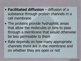 • Facilitated diffusion – diffusion of a
  substance through protein channels in a
  cell membrane
• The proteins provide hydrophilic areas
  that allow the molecules or ions to pass
  through a membrane that would otherwise
  be less permeable to them
• Rate depends on how many appropriate
  channels there are in the membrane and
  on whether they are open or not

                                      ALBIO9700/2006JK
 