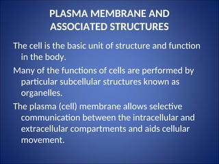 PLASMA MEMBRANE AND
ASSOCIATED STRUCTURES
The cell is the basic unit of structure and function
in the body.
Many of the functions of cells are performed by
particular subcellular structures known as
organelles.
The plasma (cell) membrane allows selective
communication between the intracellular and
extracellular compartments and aids cellular
movement.
 