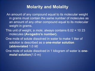 Molarity and Molality
An amount of any compound equal to its molecular weight
in grams must contain the same number of molecules as
an amount of any other compound equal to its molecular
weight in grams.
This unit of weight, a mole, always contains 6.02 × 10 23
molecules (Avogadro’s number).
One mole of solute dissolved in water to make 1 liter of
solution is described as a one-molar solution
(abbreviated 1.0 M)
One mole of solute dissolved in 1 kilogram of water is one-
molal solution(1.0 m)
 