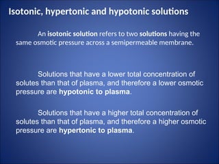 Isotonic, hypertonic and hypotonic solutions
An isotonic solution refers to two solutions having the
same osmotic pressure across a semipermeable membrane.
Solutions that have a lower total concentration of
solutes than that of plasma, and therefore a lower osmotic
pressure are hypotonic to plasma.
Solutions that have a higher total concentration of
solutes than that of plasma, and therefore a higher osmotic
pressure are hypertonic to plasma.
 