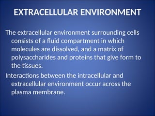 EXTRACELLULAR ENVIRONMENT
The extracellular environment surrounding cells
consists of a fluid compartment in which
molecules are dissolved, and a matrix of
polysaccharides and proteins that give form to
the tissues.
Interactions between the intracellular and
extracellular environment occur across the
plasma membrane.
 