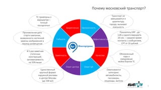 Почему московский транспорт?
Органичность
Эффективность
Качество
Охват ЦАОхват центра
Заметность
Гибкость
Закрепление
Произвольная дата
старта кампании,
возможность частичной
замены изображения в
период размещения
В 5 раз заметнее
статичных
конструкций,
запоминаемость
на 33% выше
Единственный
крупный формат
наружной рекламы
в центре Москвы
(до 100 м2)
Охватываются
категории:
автомобилисты, пас
сажиры, пешеходы,
жители
Обновленный
парк и
ежедневная
мойка бортов ТС
Показатель GRP - до
1,85 у одного маршрута.
20 сек. – среднее время
контакта с
сообщением, CPT от 10
рублей
ТС привязаны к
маршрутам –
точный
геотаргетинг
Транспорт не
вмешивается в
архитектуру
города, вызывает
лояльность
2
 