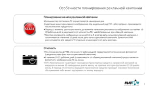 Особенности планирования рекламной кампании
Планирование начала рекламной кампании
•Большинство постановок ТС осуществляется в выходные дни
•Адаптация макета рекламного изображения под модельный ряд ГУП «Мосгортранс» производится
после внесения предоплаты
•Период с момента адаптации макета до момента нанесения рекламного изображения составляет 10-
20 рабочих дней в зависимости от количества ТС, задействованных в рекламной кампании
•Монтаж рекламного изображения начинается за 5 дней до даты начала рекламной кампании и
заканчивается в течение 10 дней после даты начала рекламной кампании. Демонтаж РИМ
рассчитывается для каждого ТС отдельно в зависимости от даты монтажа.
Отчетность
•По итогам монтажа РИМ в течение 2-3 рабочих дней предоставляется технический фотооотчет
(свидетельствует факт начала рекламной кампании).
•В течение 10-15 рабочих дней (в зависимости от объема рекламной кампании) предоставляется
фотоотчет с изображением ТС на линии.
•ГУП «Мосгортранс» гарантирует нахождение транспортных средств с нанесенной рекламой на
маршруте не менее 20 календарных дней в месяц, на практике этот срок составляет 22-28 дней в
месяц. В период отсутствия на маршруте транспортное средство проходит плановое техническое
обслуживание либо может курсировать по иному маршруту.
8
 