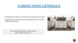 TARIFICATION GÉNÉRALE
 S'applique d'après un barème par tranches de poids ;
 Les prix sont en général au kg taxable par les tarifs
IATA harmonisés ;
 La règle d’équivalence poids volume
 La règle Payant pour
 