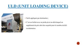 ULD (UNIT LOADING DEVICE)
 Tarifs appliqués par destination ;
 C’est un forfait avec un poids pivot au-delà duquel un
supplément de prix doit être acquitté pour le nombre de KG
excédentaires.
 