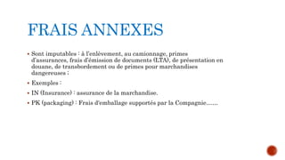 FRAIS ANNEXES
 Sont imputables : à l’enlèvement, au camionnage, primes
d’assurances, frais d’émission de documents (LTA), de présentation en
douane, de transbordement ou de primes pour marchandises
dangereuses ;
 Exemples :
 IN (Insurance) : assurance de la marchandise.
 PK (packaging) : Frais d'emballage supportés par la Compagnie……
 