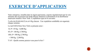 EXERCICE D’APPLICATION
Votre entreprise, installée dans la région parisienne, exporte régulièrement par la voie
aérienne des accessoires de mode (bijoux fantaisie) à destination d’un distributeur
américain installé à New York. L’expédition type est la suivante:
5 colis de (0,4x0,4x0,3) m et 6 Kg chacun. Une expédition semblable est organisée
chaque semaine.
Le tarif IATA Paris New York se présente ainsi :
0≤ P< 45 Kg : 4,60€/Kg
45≤ P< 100 Kg 3,70€/Kg
100≤ P< 500 Kg 2,70€/Kg
+ 500 Kg 2,20€/Kg
T A F : Quelle somme paierez-vous pour le fret ?
 