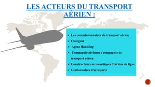 LES ACTEURS DU TRANSPORT
AÉRIEN :
 Les commissionnaires du transport aérien
 Chargeur
 Agent Handling
 Compagnie aérienne : compagnie de
transport aérien
 Constructeurs aéronautiques d'avions de ligne
 Gestionnaires d’aéroports
 