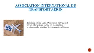 ASSOCIATION INTERNATIONAL DU
TRANSPORT AERIN
Fondée en 1945 à Cuba, l'Association du transport
aérien international (IATA) est l'association
professionnelle mondiale des compagnies aériennes
 