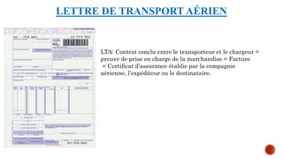 LETTRE DE TRANSPORT AÉRIEN
LTA: Contrat conclu entre le transporteur et le chargeur =
preuve de prise en charge de la marchandise = Facture
= Certificat d’assurance établie par la compagnie
aérienne, l’expéditeur ou le destinataire.
 