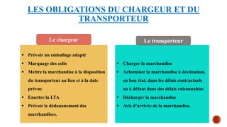 LES OBLIGATIONS DU CHARGEUR ET DU
TRANSPORTEUR
 Prévoir un emballage adapté
 Marquage des colis
 Mettre la marchandise à la disposition
du transporteur au lieu et à la date
prévue
 Emettre la LTA
 Prévoir le dédouanement des
marchandises.
 Charger la marchandise
 Acheminer la marchandise à destination,
en bon état, dans les délais contractuels
ou à défaut dans des délais raisonnables
 Décharger la marchandise
 Avis d’arrivée de la marchandise.
Le transporteur
Le chargeur
 