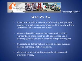 Rebuilding California

                  Who We Are
• Transportation California is the state's leading transportation
  advocacy and public education group working closely with the
  California Alliance for Jobs and others.

• We are a diversified, non-partisan, non-profit coalition
  representing a broad spectrum of business, labor, and
  planning agencies that share common transportation goals.

• Transportation California has a focused, singular purpose:
  well-funded transportation programs.

• We seek to achieve that through public education and
  effective advocacy.
 