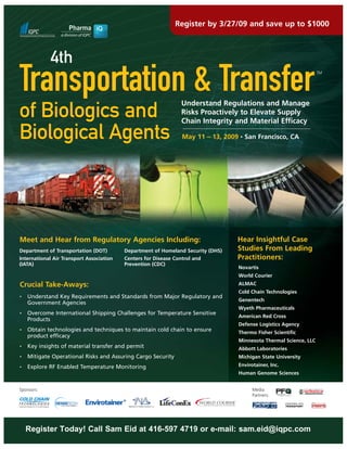 Register by 3/27/09 and save up to $1000



             4th
Transportation & Transfer                                                                                          TM




                                                                 Understand Regulations and Manage
of Biologics and                                                 Risks Proactively to Elevate Supply
                                                                 Chain Integrity and Material Efficacy

Biological Agents                                                May 11 – 13, 2009 • San Francisco, CA




                                                                                  Hear Insightful Case
Meet and Hear from Regulatory Agencies Including:
                                                                                  Studies From Leading
Department of Transportation (DOT)        Department of Homeland Security (DHS)
                                                                                  Practitioners:
International Air Transport Association   Centers for Disease Control and
(IATA)                                    Prevention (CDC)
                                                                                  Novartis
                                                                                  World Courier
Crucial Take-Aways:                                                               ALMAC
                                                                                  Cold Chain Technologies
    Understand Key Requirements and Standards from Major Regulatory and
•
                                                                                  Genentech
    Government Agencies
                                                                                  Wyeth Pharmaceuticals
    Overcome International Shipping Challenges for Temperature Sensitive
•
                                                                                  American Red Cross
    Products
                                                                                  Defense Logistics Agency
    Obtain technologies and techniques to maintain cold chain to ensure
•
                                                                                  Thermo Fisher Scientific
    product efficacy
                                                                                  Minnesota Thermal Science, LLC
    Key insights of material transfer and permit
•
                                                                                  Abbott Laboratories
    Mitigate Operational Risks and Assuring Cargo Security                        Michigan State University
•

                                                                                  Envirotainer, Inc.
    Explore RF Enabled Temperature Monitoring
•
                                                                                  Human Genome Sciences


Sponsors:                                                                               Media
                                                                                        Partners:




    Register Today! Call Sam Eid at 416-597 4719 or e-mail: sam.eid@iqpc.com
 