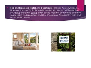  Bed and Breakfasts (B&Bs) and Guesthouses provide hotel style rooms.
However, they are typically smaller residences and you will interact with
your hosts and other guests, often eating together and sharing common
spaces. Bed and Breakfasts and Guesthouses are found both inside and
out of major centers.
 