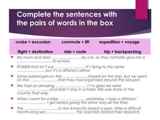 Complete the sentences with
the pairs of words in the box
 My mum and dad …..........................by car, so they normally give me a
………………….........to school.
 RY5069-that isn’t our ………………....... It’s flying to the same
…........................but it’s a different airline.
 Some passengers on the …………..........stayed on the ship, but we went
on the …………….........that they had organised around the old port.
 We had an amazing …...........................! I’m glad we were
…………………......and didn’t stay in a hotel. We saw more of the
country that way.
 When I went for a bike ……………........yesterday, I took a different
…………….........- I get bored going the same way all the time.
 The ………………….......to the Antarctic lasted a year. After a difficult
month-long sea …........................ the scientists started their research.
cruise + excursion commute + lift expedition + voyage
flight + destination ride + route trip + backpacking
 